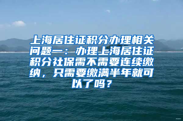 上海居住证积分办理相关问题一：办理上海居住证积分社保需不需要连续缴纳，只需要缴满半年就可以了吗？