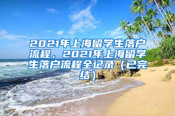 2021年上海留学生落户流程，2021年上海留学生落户流程全记录（已完结）