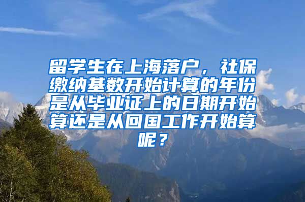 留学生在上海落户，社保缴纳基数开始计算的年份是从毕业证上的日期开始算还是从回国工作开始算呢？