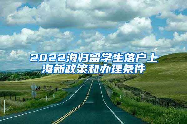 2022海归留学生落户上海新政策和办理条件