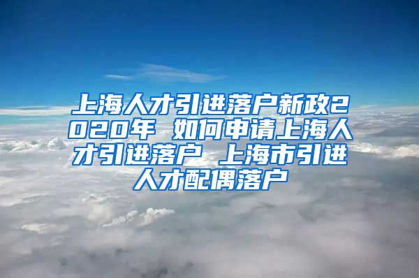 上海人才引进落户新政2020年 如何申请上海人才引进落户 上海市引进人才配偶落户