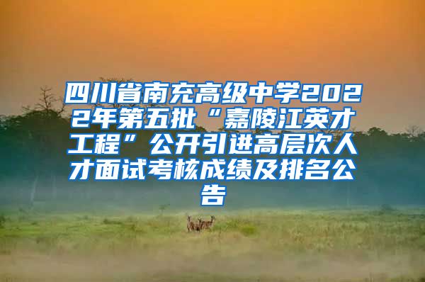 四川省南充高级中学2022年第五批“嘉陵江英才工程”公开引进高层次人才面试考核成绩及排名公告