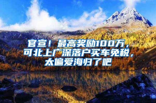 官宣！最高奖励100万，可北上广深落户买车免税，太偏爱海归了吧