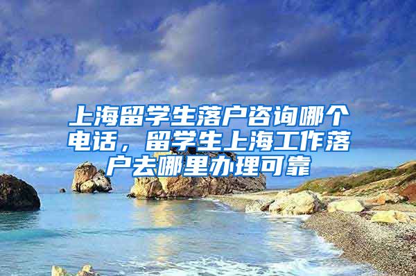 上海留学生落户咨询哪个电话，留学生上海工作落户去哪里办理可靠