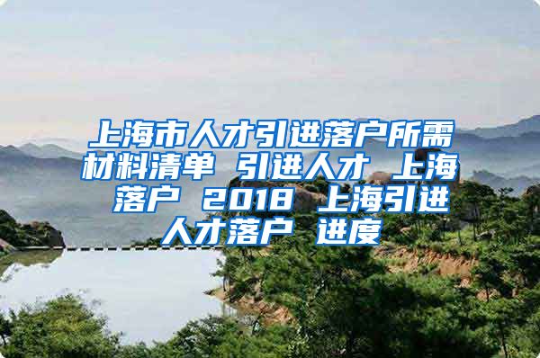 上海市人才引进落户所需材料清单 引进人才 上海 落户 2018 上海引进人才落户 进度