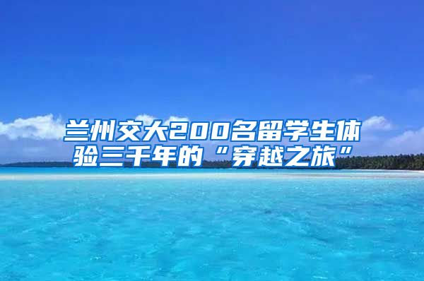 兰州交大200名留学生体验三千年的“穿越之旅”