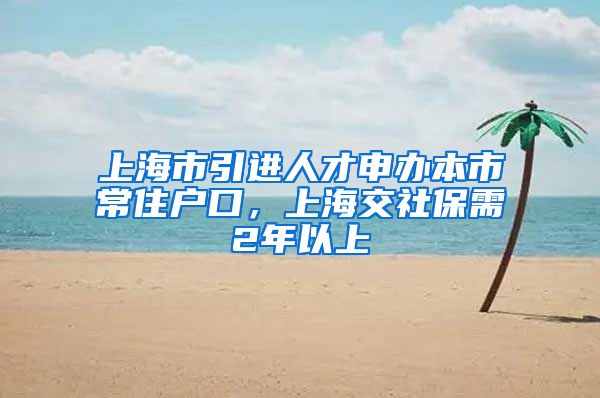 上海市引进人才申办本市常住户口，上海交社保需2年以上