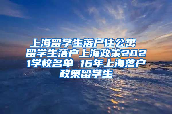 上海留学生落户住公寓 留学生落户上海政策2021学校名单 16年上海落户政策留学生