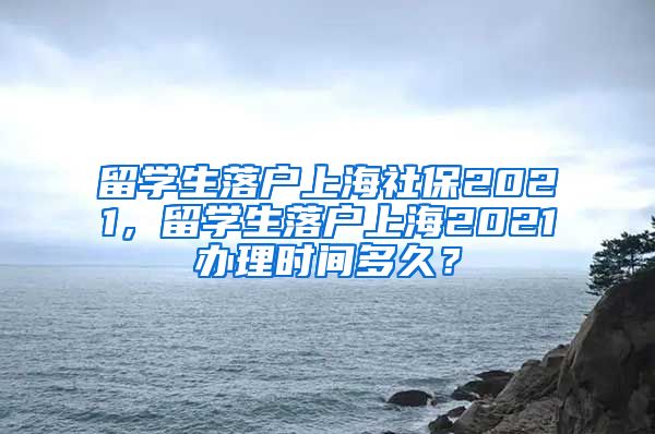 留学生落户上海社保2021，留学生落户上海2021办理时间多久？