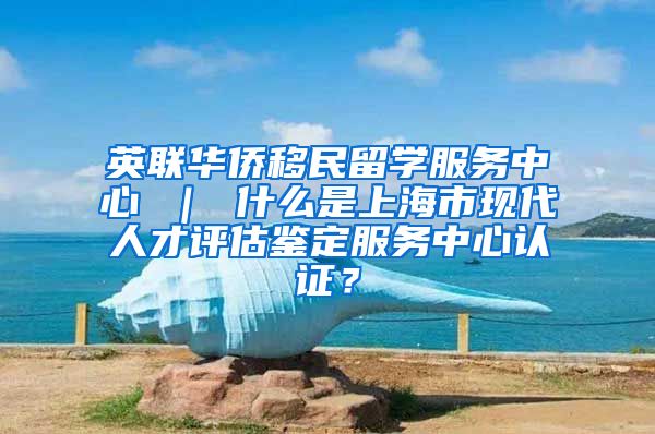 英联华侨移民留学服务中心 ｜ 什么是上海市现代人才评估鉴定服务中心认证？