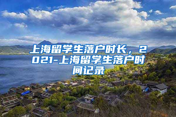 上海留学生落户时长，2021-上海留学生落户时间记录