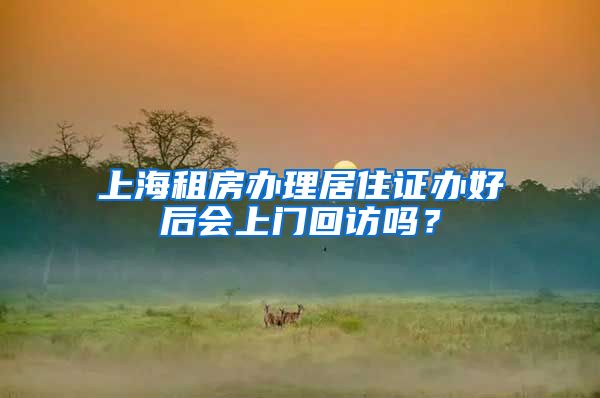 上海租房办理居住证办好后会上门回访吗？