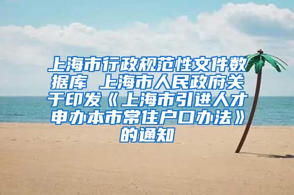 上海市行政规范性文件数据库 上海市人民政府关于印发《上海市引进人才申办本市常住户口办法》的通知