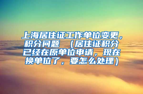 上海居住证工作单位变更，积分问题 （居住证积分已经在原单位申请，现在换单位了，要怎么处理）