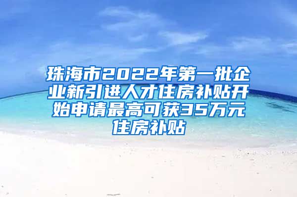 珠海市2022年第一批企业新引进人才住房补贴开始申请最高可获35万元住房补贴