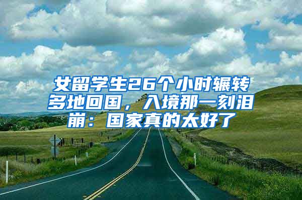 女留学生26个小时辗转多地回国，入境那一刻泪崩：国家真的太好了