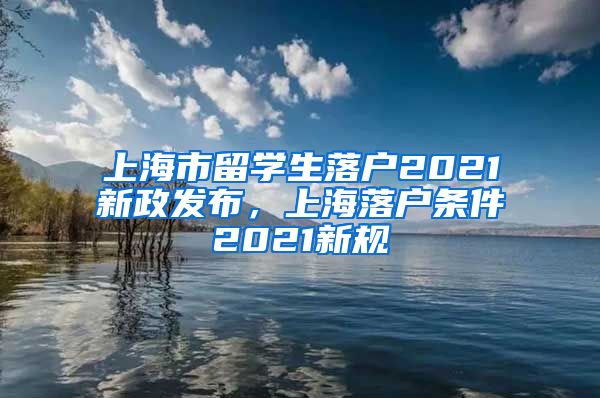 上海市留学生落户2021新政发布，上海落户条件2021新规