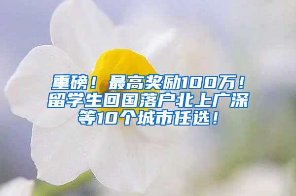 重磅！最高奖励100万！留学生回国落户北上广深等10个城市任选！