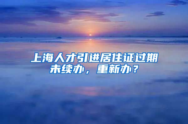 上海人才引进居住证过期未续办，重新办？