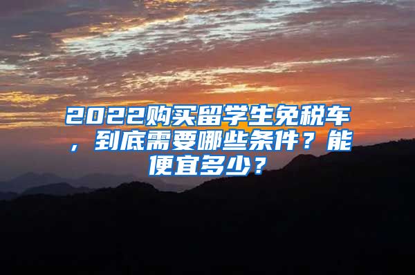 2022购买留学生免税车，到底需要哪些条件？能便宜多少？