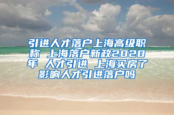 引进人才落户上海高级职称 上海落户新政2020年 人才引进 上海买房了影响人才引进落户吗