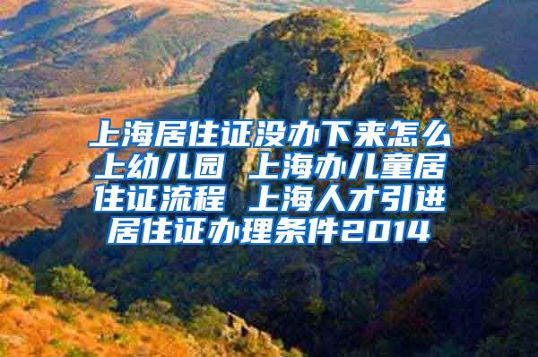 上海居住证没办下来怎么上幼儿园 上海办儿童居住证流程 上海人才引进居住证办理条件2014