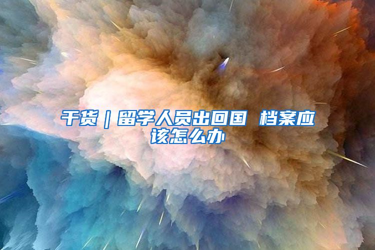 干货｜留学人员出回国 档案应该怎么办