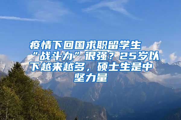 疫情下回国求职留学生“战斗力”很强？25岁以下越来越多，硕士生是中坚力量