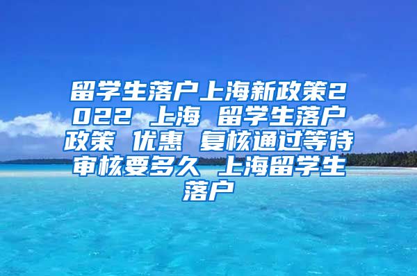 留学生落户上海新政策2022 上海 留学生落户政策 优惠 复核通过等待审核要多久 上海留学生落户