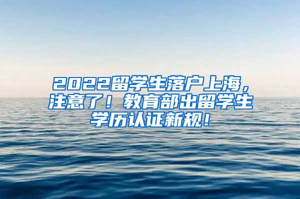 2022留学生落户上海，注意了！教育部出留学生学历认证新规！