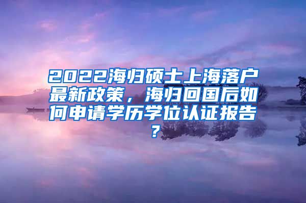 2022海归硕士上海落户最新政策，海归回国后如何申请学历学位认证报告？