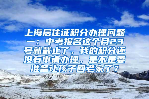 上海居住证积分办理问题一：中考报名这个月23号就截止了，我的积分还没有申请办理，是不是要准备让孩子回老家了？