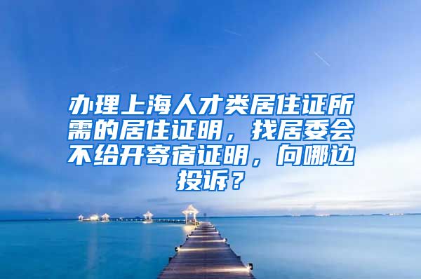 办理上海人才类居住证所需的居住证明，找居委会不给开寄宿证明，向哪边投诉？
