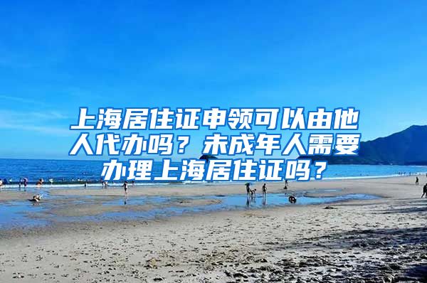 上海居住证申领可以由他人代办吗？未成年人需要办理上海居住证吗？