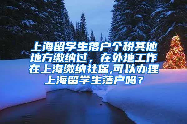 上海留学生落户个税其他地方缴纳过，在外地工作在上海缴纳社保,可以办理上海留学生落户吗？