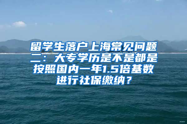 留学生落户上海常见问题二：大专学历是不是都是按照国内一年1.5倍基数进行社保缴纳？