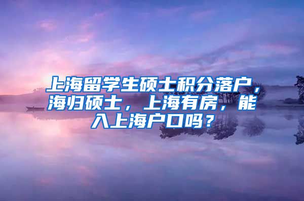 上海留学生硕士积分落户，海归硕士，上海有房，能入上海户口吗？