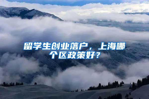 留学生创业落户，上海哪个区政策好？