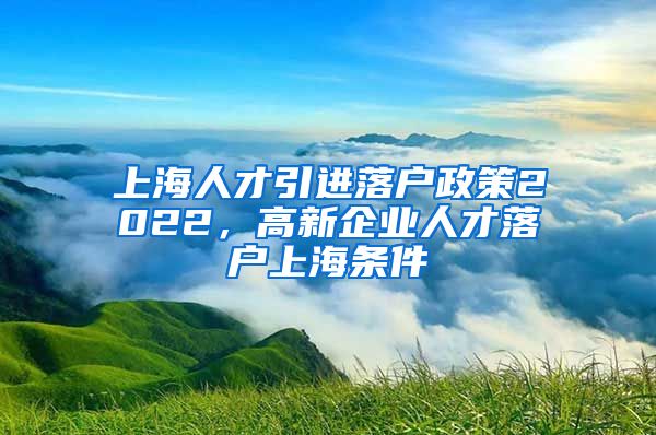 上海人才引进落户政策2022，高新企业人才落户上海条件