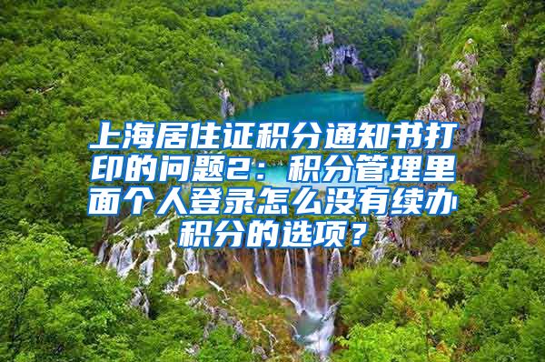 上海居住证积分通知书打印的问题2：积分管理里面个人登录怎么没有续办积分的选项？