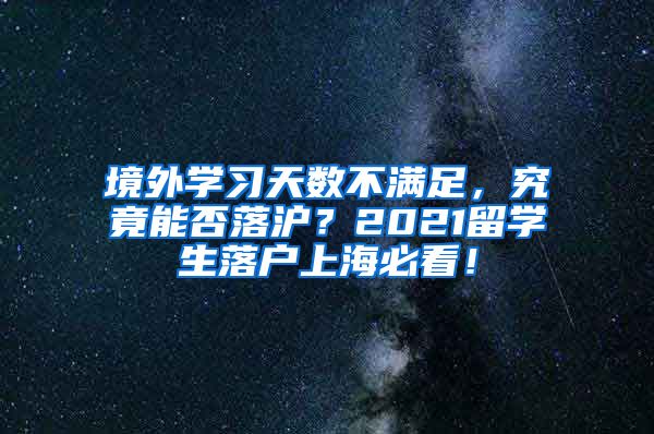 境外学习天数不满足，究竟能否落沪？2021留学生落户上海必看！