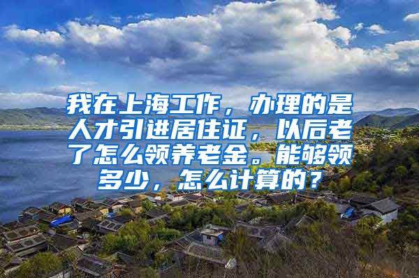 我在上海工作，办理的是人才引进居住证，以后老了怎么领养老金。能够领多少，怎么计算的？