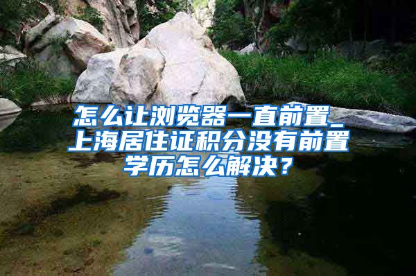 怎么让浏览器一直前置_上海居住证积分没有前置学历怎么解决？