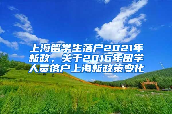 上海留学生落户2021年新政，关于2016年留学人员落户上海新政策变化