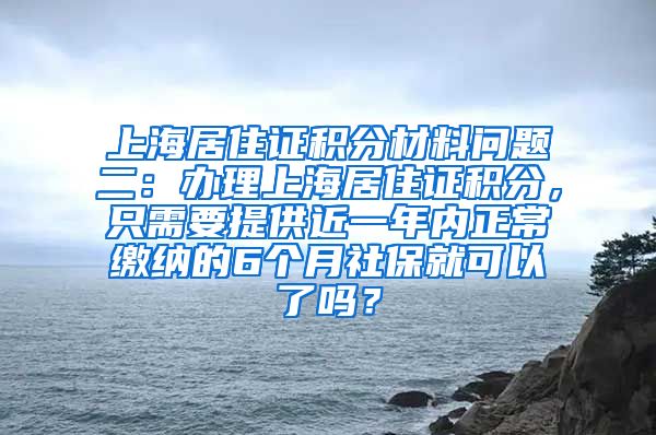 上海居住证积分材料问题二：办理上海居住证积分，只需要提供近一年内正常缴纳的6个月社保就可以了吗？