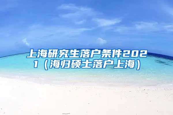 上海研究生落户条件2021（海归硕士落户上海）