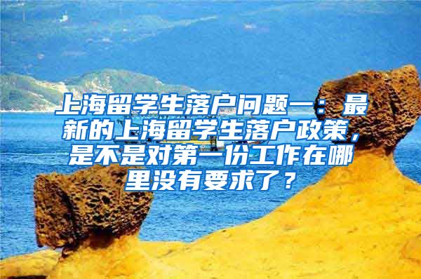 上海留学生落户问题一：最新的上海留学生落户政策，是不是对第一份工作在哪里没有要求了？