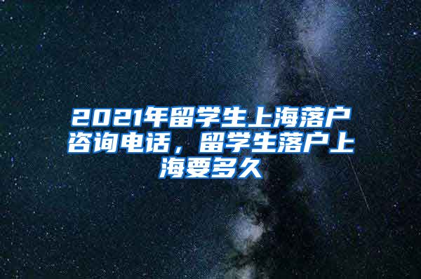 2021年留学生上海落户咨询电话，留学生落户上海要多久