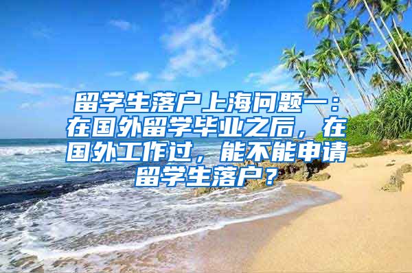 留学生落户上海问题一：在国外留学毕业之后，在国外工作过，能不能申请留学生落户？