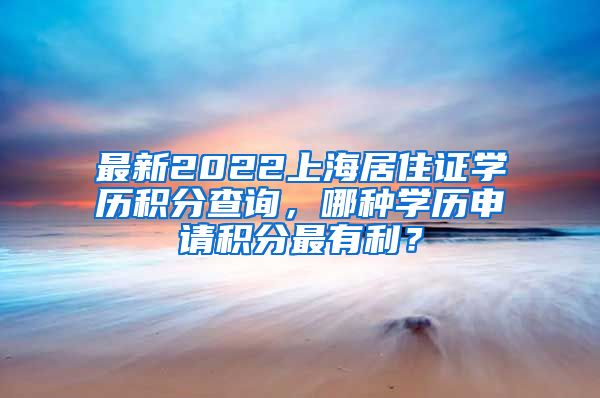 最新2022上海居住证学历积分查询，哪种学历申请积分最有利？